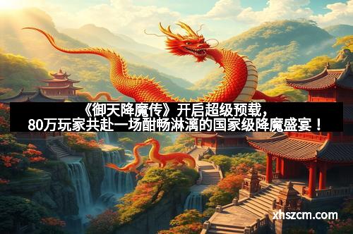 《御天降魔传》开启超级预载，80万玩家共赴一场酣畅淋漓的国家级降魔盛宴！